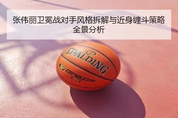 张伟丽卫冕战对手风格拆解与近身缠斗策略全景分析
