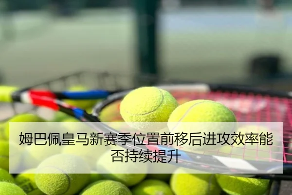 姆巴佩皇马新赛季位置前移后进攻效率能否持续提升