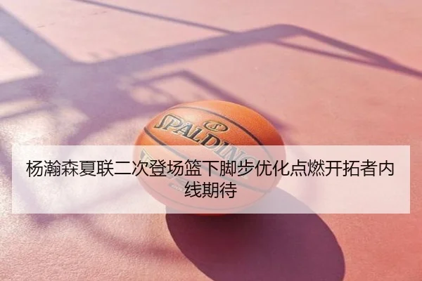杨瀚森夏联二次登场篮下脚步优化点燃开拓者内线期待