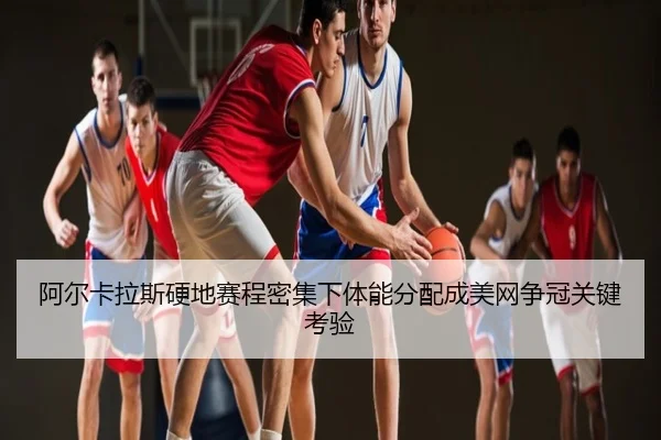 阿尔卡拉斯硬地赛程密集下体能分配成美网争冠关键考验