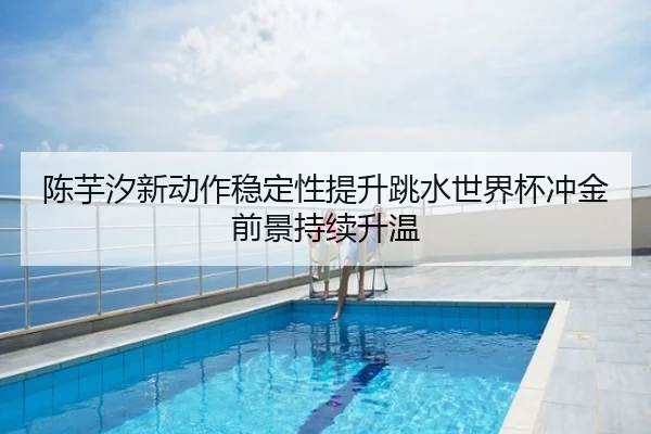 陈芋汐新动作稳定性提升跳水世界杯冲金前景持续升温