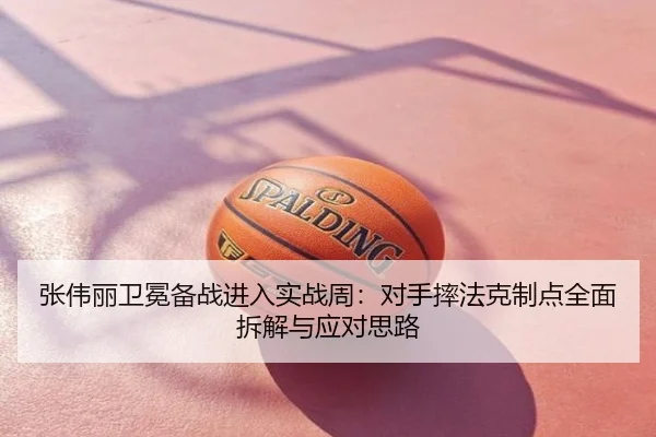 张伟丽卫冕备战进入实战周：对手摔法克制点全面拆解与应对思路