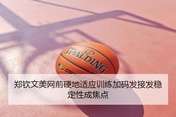 郑钦文美网前硬地适应训练加码发接发稳定性成焦点