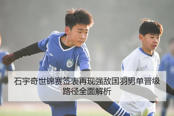 石宇奇世锦赛签表再现强敌国羽男单晋级路径全面解析