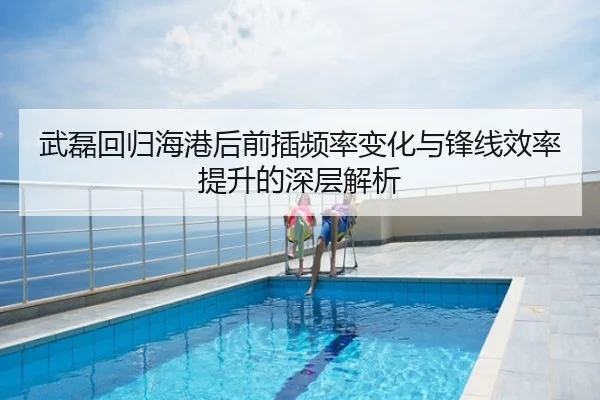 武磊回归海港后前插频率变化与锋线效率提升的深层解析