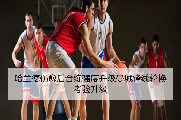 哈兰德伤愈后合练强度升级曼城锋线轮换考验升级